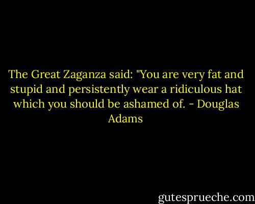 The Great Zaganza said: "You are very fat and stupid and persistently wear a ridiculous hat which you should be ashamed of. - Douglas Adams