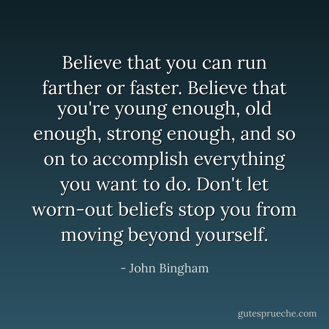 Believe that you can run farther or faster. Believe that you're young enough, old enough, strong enough, and so on to accomplish everything you want to do. Don't let worn-out beliefs stop you from moving beyond yourself. - John Bingham