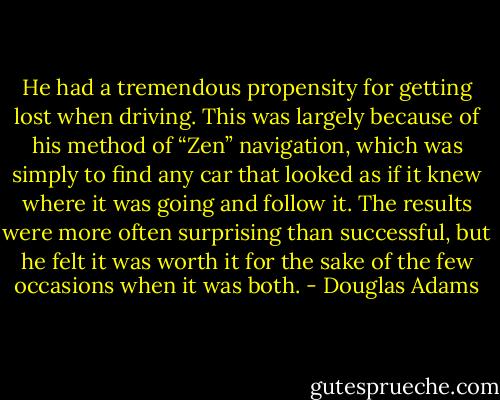 He had a tremendous propensity for getting lost when driving. This was largely because of his method of “Zen” navigation, which was simply to find any car that looked as if it knew where it was going and follow it. The results were more often surprising than successful, but he felt it was worth it for the sake of the few occasions when it was both. - Douglas Adams