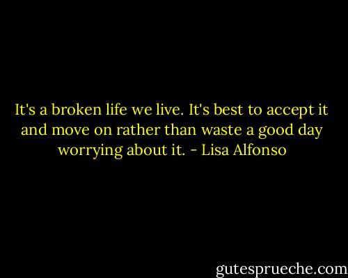 It's a broken life we live. It's best to accept it and move on rather than waste a good day worrying about it. - Lisa Alfonso