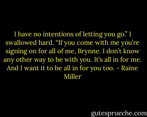 I have no intentions of letting you go.” I swallowed hard. “If you come with me you’re signing on for all of me, Brynne. I don’t know any other way to be with you. It’s all in for me. And I want it to be all in for you too. - Raine Miller