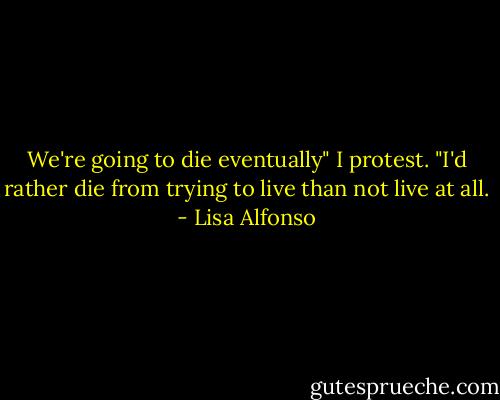 We're going to die eventually" I protest. "I'd rather die from trying to live than not live at all. - Lisa Alfonso