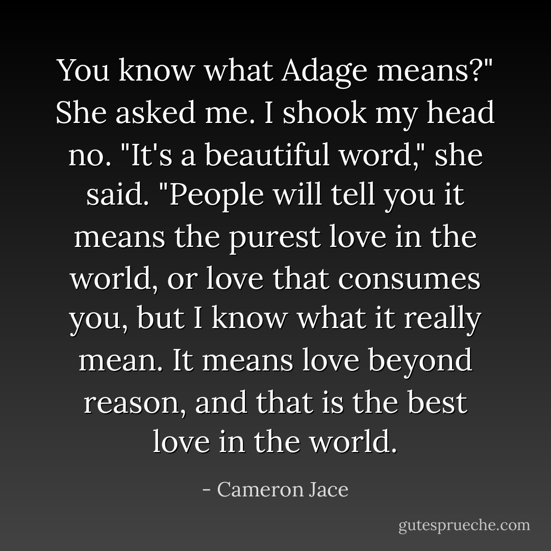You know what Adage means?"<br />She asked me.<br />I shook my head no.<br />"It's a beautiful word," she said.<br />"People will tell you it means the purest love in the world, or love that consumes you, but I know what it really mean. It means love beyond reason, and that is the best love in the world. - Cameron Jace