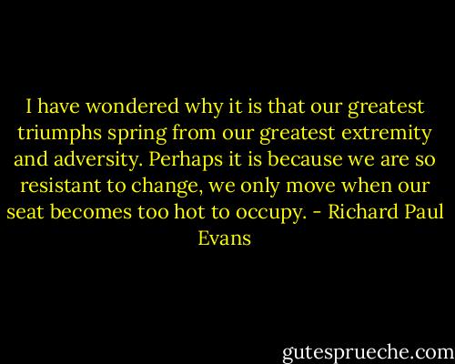 I have wondered why it is that our greatest triumphs spring from our greatest extremity and adversity. Perhaps it is because we are so resistant to change, we only move when our seat becomes too hot to occupy. - Richard Paul Evans
