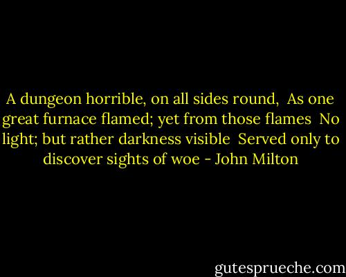 A dungeon horrible, on all sides round, <br />As one great furnace flamed; yet from those flames <br />No light; but rather darkness visible <br />Served only to discover sights of woe - John Milton