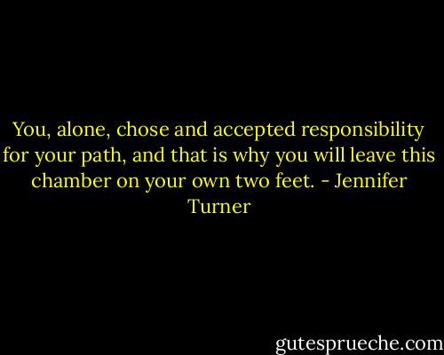 You, alone, chose and accepted responsibility for your path, and that is why you will leave this chamber on your own two feet. - Jennifer Turner