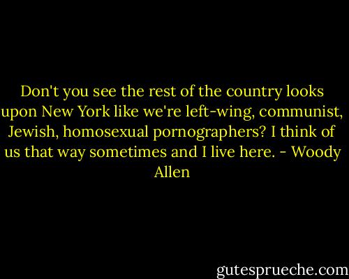 Don't you see the rest of the country looks upon New York like we're left-wing, communist, Jewish, homosexual pornographers? I think of us that way sometimes and I live here. - Woody Allen