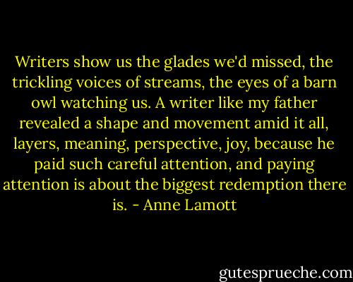 Writers show us the glades we'd missed, the trickling voices of streams, the eyes of a barn owl watching us. A writer like my father revealed a shape and movement amid it all, layers, meaning, perspective, joy, because he paid such careful attention, and paying attention is about the biggest redemption there is. - Anne Lamott