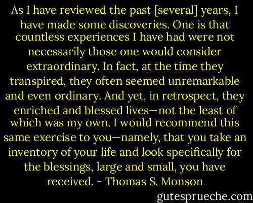 As I have reviewed the past [several] years, I have made some discoveries. One is that countless experiences I have had were not necessarily those one would consider extraordinary. In fact, at the time they transpired, they often seemed unremarkable and even ordinary. And yet, in retrospect, they enriched and blessed lives—not the least of which was my own. I would recommend this same exercise to you—namely, that you take an inventory of your life and look specifically for the blessings, large and small, you have received. - Thomas S. Monson