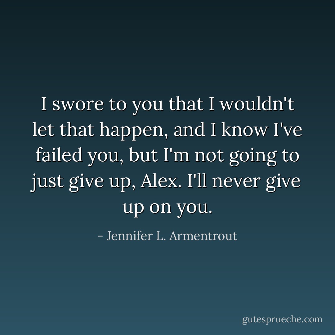 I swore to you that I wouldn't let that happen, and I know I've failed you, but I'm not going to just give up, Alex. I'll never give up on you. - Jennifer L. Armentrout