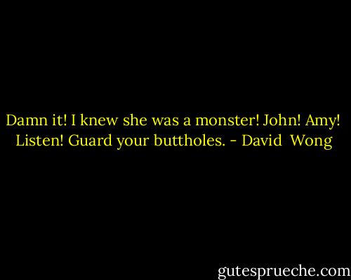 Damn it! I knew she was a monster! John! Amy! Listen! Guard your buttholes. - David  Wong