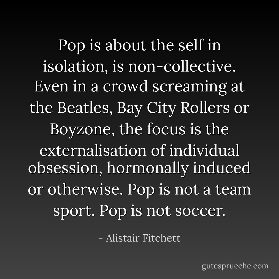 Pop is about the self in isolation, is non-collective. Even in a crowd screaming at the Beatles, Bay City Rollers or Boyzone, the focus is the externalisation of individual obsession, hormonally induced or otherwise. Pop is not a team sport. Pop is not soccer. - Alistair Fitchett