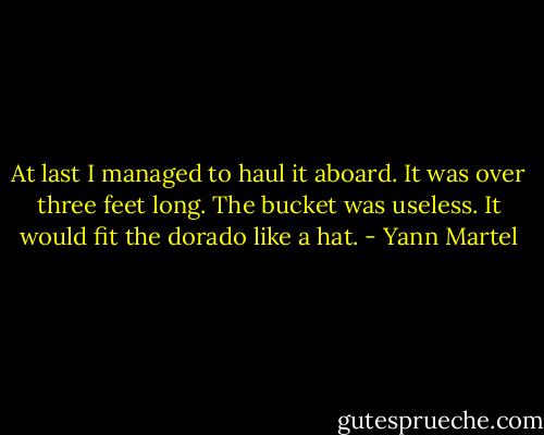 At last I managed to haul it aboard. It was over three feet long. The bucket was useless. It would fit the dorado like a hat. - Yann Martel