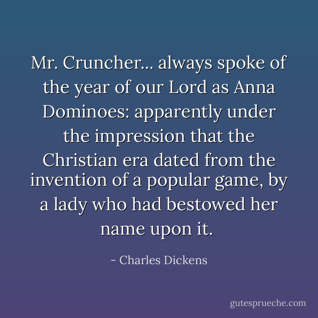 Mr. Cruncher... always spoke of the year of our Lord as Anna Dominoes: apparently under the impression that the Christian era dated from the invention of a popular game, by a lady who had bestowed her name upon it.  - Charles Dickens