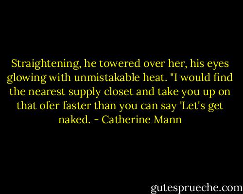 Straightening, he towered over her, his eyes glowing with unmistakable heat. "I would find the nearest supply closet and take you up on that ofer faster than you can say 'Let's get naked. - Catherine Mann