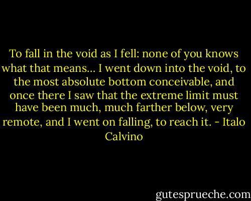 To fall in the void as I fell: none of you knows what that means… I went down into the void, to the most absolute bottom conceivable, and once there I saw that the extreme limit must have been much, much farther below, very remote, and I went on falling, to reach it. - Italo Calvino