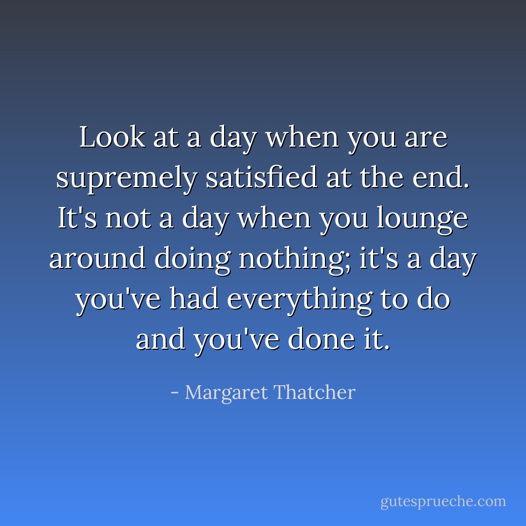Look at a day when you are supremely satisfied at the end. It's not a day when you lounge around doing nothing; it's a day you've had everything to do and you've done it. - Margaret Thatcher
