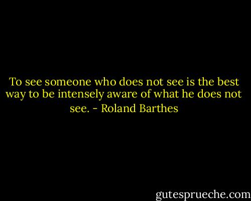 To see someone who does not see is the best way to be intensely aware of what he does not see. - Roland Barthes