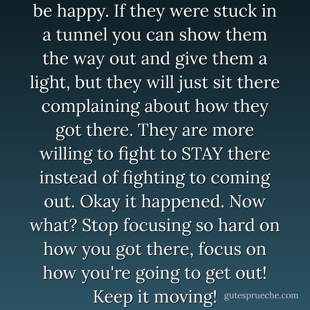 Some people simply REFUSE to be happy. If they were stuck in a tunnel you can show them the way out and give them a light, but they will just sit there complaining about how they got there. They are more willing to fight to STAY there instead of fighting to coming out. Okay it happened. Now what? Stop focusing so hard on how you got there, focus on how you're going to get out! Keep it moving! - Yvonne Pierre