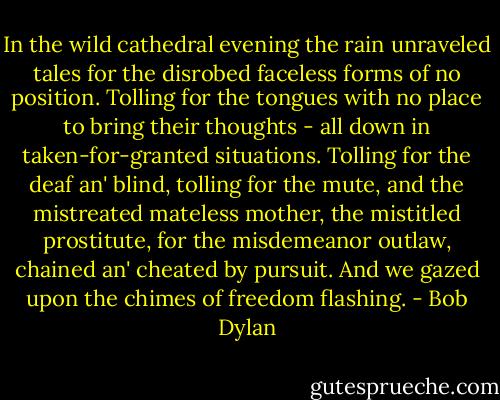In the wild cathedral evening the rain unraveled tales for the disrobed faceless forms of no position. Tolling for the tongues with no place to bring their thoughts - all down in taken-for-granted situations. Tolling for the deaf an' blind, tolling for the mute, and the mistreated mateless mother, the mistitled prostitute, for the misdemeanor outlaw, chained an' cheated by pursuit. And we gazed upon the chimes of freedom flashing. - Bob Dylan