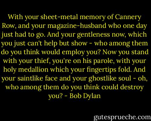 With your sheet-metal memory of Cannery Row, and your magazine-husband who one day just had to go. And your gentleness now, which you just can't help but show - who among them do you think would employ you? Now you stand with your thief, you're on his parole, with your holy medallion which your fingertips fold. And your saintlike face and your ghostlike soul - oh, who among them do you think could destroy you? - Bob Dylan