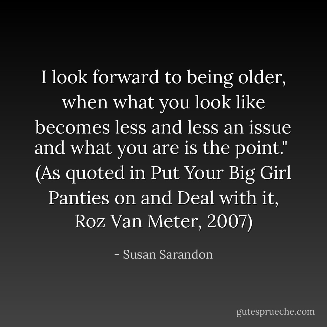 I look forward to being older, when what you look like becomes less and less an issue and what you <i>are</i> is the point."<br /><br />(As quoted in <i>Put Your Big Girl Panties on and Deal with it</i>, Roz Van Meter, 2007) - Susan Sarandon