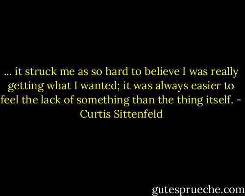 ... it struck me as so hard to believe I was really getting what I wanted; it was always easier to feel the lack of something than the thing itself. - Curtis Sittenfeld