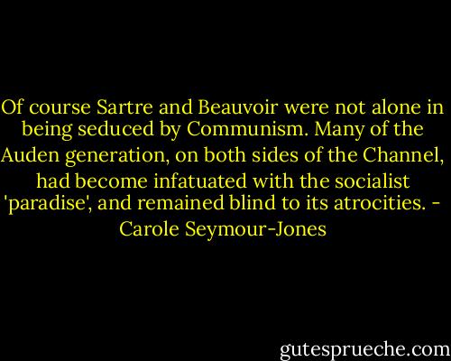 Of course Sartre and Beauvoir were not alone in being seduced by Communism. Many of the Auden generation, on both sides of the Channel, had become infatuated with the socialist 'paradise', and remained blind to its atrocities. - Carole Seymour-Jones