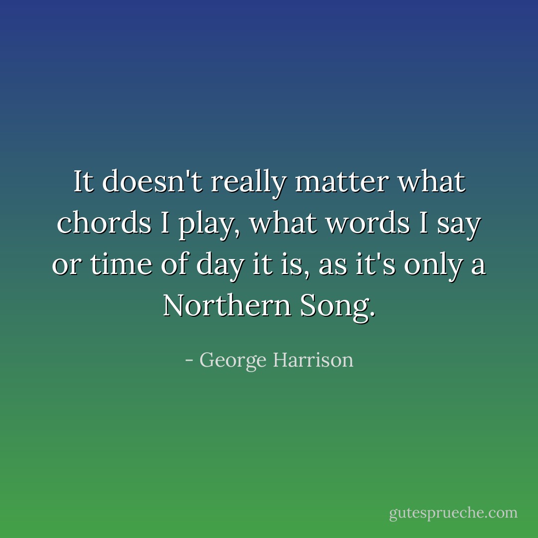 It doesn't really matter what chords I play, what words I say or time of day it is, as it's only a Northern Song. - George Harrison