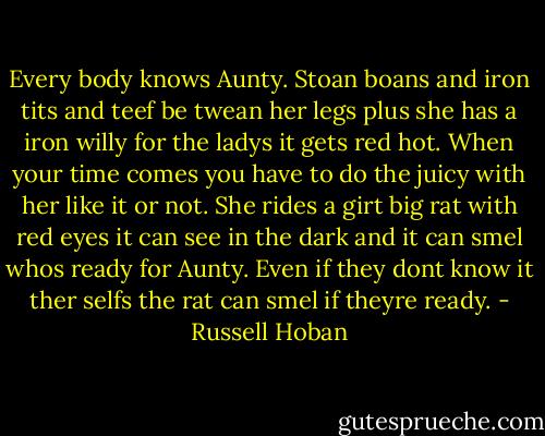 Every body knows Aunty. Stoan boans and iron tits and teef be twean her legs plus she has a iron willy for the ladys it gets red hot. When your time comes you have to do the juicy with her like it or not. She rides a girt big rat with red eyes it can see in the dark and it can smel whos ready for Aunty. Even if they dont know it ther selfs the rat can smel if theyre ready. - Russell Hoban