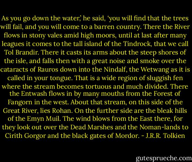 As you go down the water,’ he said, ‘you will find that the trees will fail, and you will come to a barren country. There the River flows in stony vales amid high moors, until at last after many leagues it comes to the tall island of the Tindrock, that we call Tol Brandir. There it casts its arms about the steep shores of the isle, and falls then with a great noise and smoke over the cataracts of Rauros down into the Nindalf, the Wetwang as it is called in your tongue. That is a wide region of sluggish fen where the stream becomes tortuous and much divided. There the Entwash flows in by many mouths from the Forest of Fangorn in the west. About that stream, on this side of the Great River, lies Rohan. On the further side are the bleak hills of the Emyn Muil. The wind blows from the East there, for they look out over the Dead Marshes and the Noman-lands to Cirith Gorgor and the black gates of Mordor. - J.R.R. Tolkien