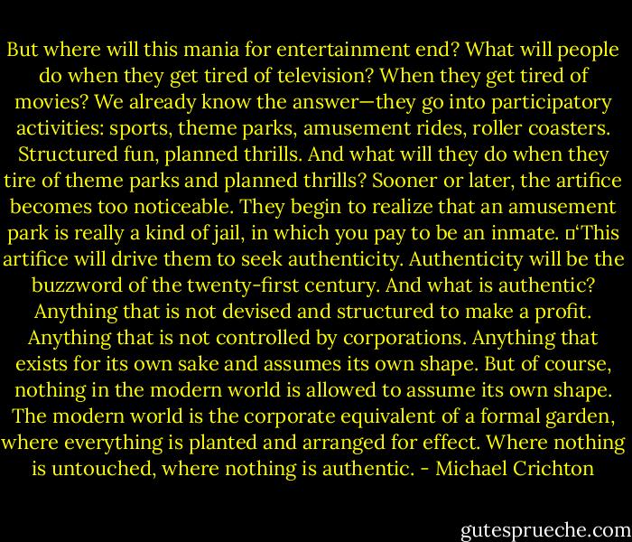 But where will this mania for entertainment end? What will people do when they get tired of television? When they get tired of movies? We already know the answer—they go into participatory activities: sports, theme parks, amusement rides, roller coasters. Structured fun, planned thrills. And what will they do when they tire of theme parks and planned thrills? Sooner or later, the artifice becomes too noticeable. They begin to realize that an amusement park is really a kind of jail, in which you pay to be an inmate.<br />	‘This artifice will drive them to seek authenticity. Authenticity will be the buzzword of the twenty-first century. And what is authentic? Anything that is not devised and structured to make a profit. Anything that is not controlled by corporations. Anything that exists for its own sake and assumes its own shape. But of course, nothing in the modern world is allowed to assume its own shape. The modern world is the corporate equivalent of a formal garden, where everything is planted and arranged for effect. Where nothing is untouched, where nothing is authentic. - Michael Crichton