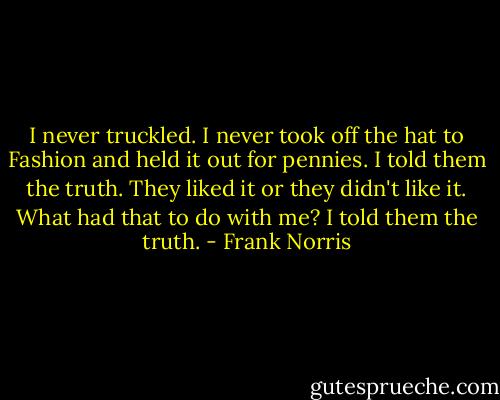 I never truckled. I never took off the hat to Fashion and held it out for pennies. I told them the truth. They liked it or they didn't like it. What had that to do with me? I told them the truth. - Frank Norris