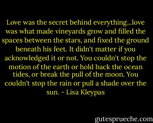 Love was the secret behind everything...love was what made vineyards grow and filled the spaces between the stars, and fixed the ground beneath his feet. It didn't matter if you acknowledged it or not. You couldn't stop the motion of the earth or hold back the ocean tides, or break the pull of the moon. You couldn't stop the rain or pull a shade over the sun. - Lisa Kleypas