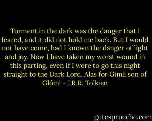 Torment in the dark was the danger that I feared, and it did not hold me back. But I would not have come, had I known the danger of light and joy. Now I have taken my worst wound in this parting, even if I were to go this night straight to the Dark Lord. Alas for Gimli son of Glóin! - J.R.R. Tolkien