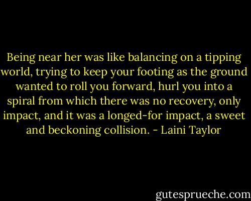 Being near her was like balancing on a tipping world, trying to keep your footing as the ground wanted to roll you forward, hurl you into a spiral from which there was no recovery, only impact, and it was a longed-for impact, a sweet and beckoning collision. - Laini Taylor