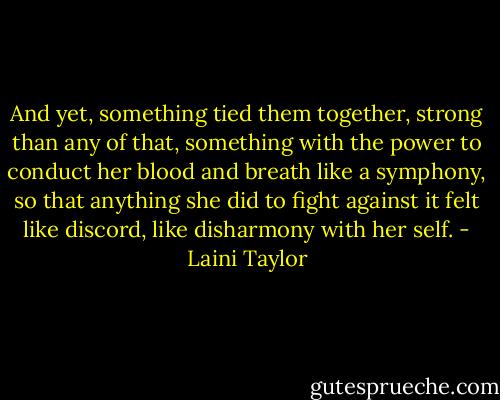And yet, something tied them together, strong than any of that, something with the power to conduct her blood and breath like a symphony, so that anything she did to fight against it felt like discord, like disharmony with her self. - Laini Taylor