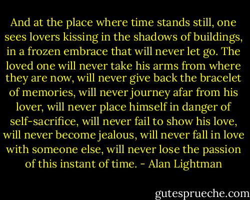 And at the place where time stands still, one sees lovers kissing in the shadows of buildings, in a frozen embrace that will never let go. The loved one will never take his arms from where they are now, will never give back the bracelet of memories, will never journey afar from his lover, will never place himself in danger of self-sacrifice, will never fail to show his love, will never become jealous, will never fall in love with someone else, will never lose the passion of this instant of time. - Alan Lightman