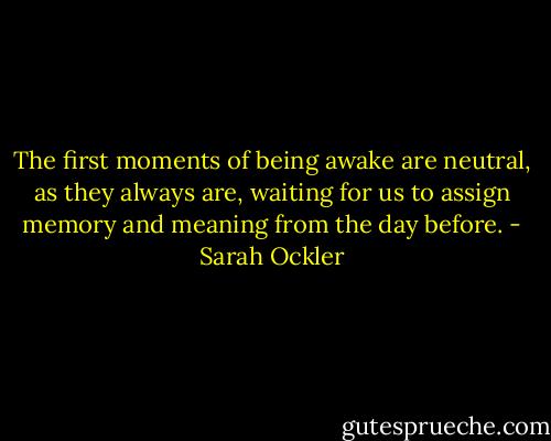 The first moments of being awake are neutral, as they always are, waiting for us to assign memory and meaning from the day before. - Sarah Ockler