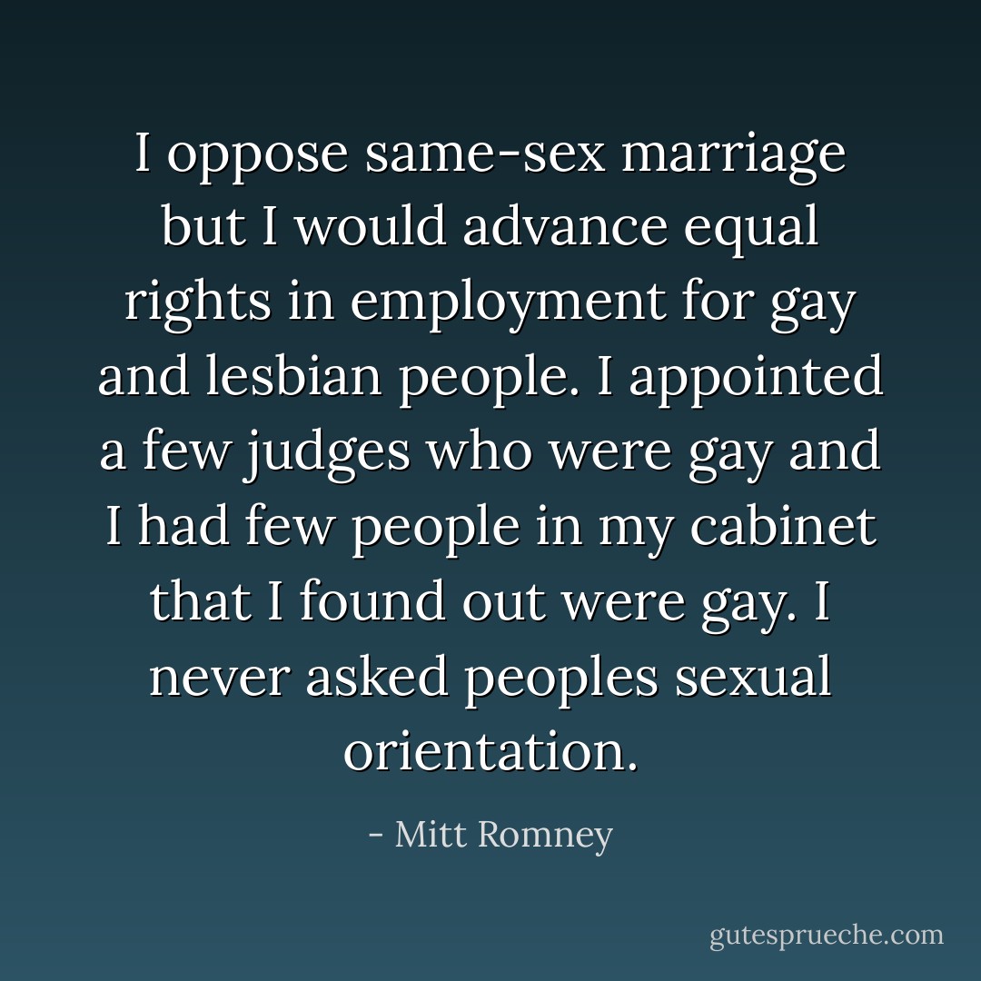 I oppose same-sex marriage but I would advance equal rights in employment for gay and lesbian people. I appointed a few judges who were gay and I had few people in my cabinet that I found out were gay. I never asked peoples sexual orientation. - Mitt Romney