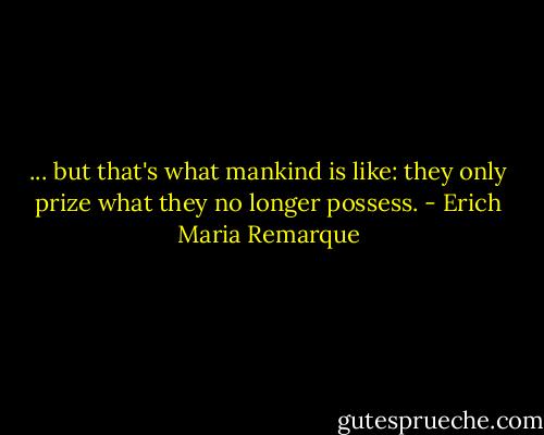 ... but that's what mankind is like: they only prize what they no longer possess. - Erich Maria Remarque