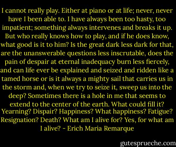 I cannot really play. Either at piano or at life; never, never have I been able to. I have always been too hasty, too impatient; something always intervenes and breaks it up. But who really knows how to play, and if he does know, what good is it to him? Is the great dark less dark for that, are the unanswerable questions less inscrutable, does the pain of despair at eternal inadequacy burn less fiercely, and can life ever be explained and seized and ridden like a tamed horse or is it always a mighty sail that carries us in the storm and, when we try to seize it, sweep us into the deep? Sometimes there is a hole in me that seems to extend to the center of the earth. What could fill it? Yearning? Dispair? Happiness? What happiness? Fatigue? Resignation? Death? What am I alive for? Yes, for what am I alive? - Erich Maria Remarque