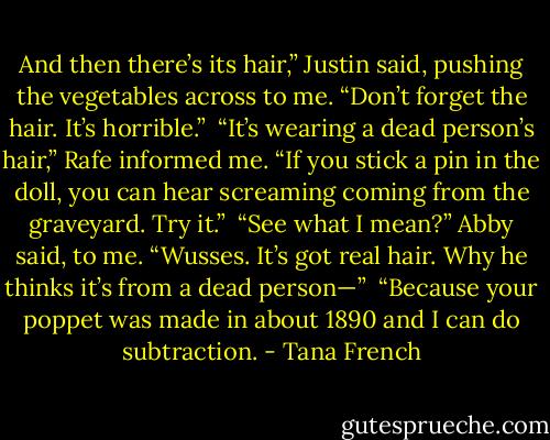 And then there’s its hair,” Justin said, pushing the vegetables across to me. “Don’t forget the hair. It’s horrible.”<br /><br />“It’s wearing a dead person’s hair,” Rafe informed me. “If you stick a pin in the doll, you can hear screaming coming from the graveyard. Try it.”<br /><br />“See what I mean?” Abby said, to me. “Wusses. It’s got real hair. Why he thinks it’s from a dead person—”<br /><br />“Because your poppet was made in about 1890 and I can do subtraction. - Tana French