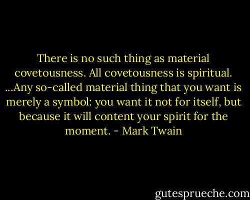 There is no such thing as material covetousness. All covetousness is spiritual. ...Any so-called material thing that you want is merely a symbol: you want it not for itself, but because it will content your spirit for the moment. - Mark Twain