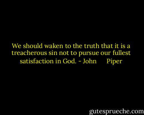 We should waken to the truth that it is a treacherous sin not to pursue our fullest satisfaction in God. - John      Piper