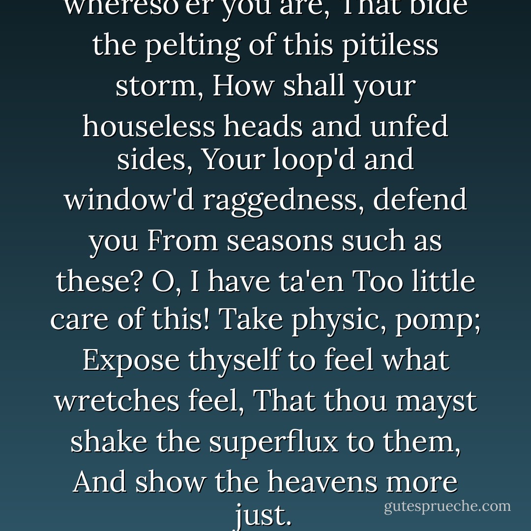 Poor naked wretches, whereso'er you are,<br />That bide the pelting of this pitiless storm,<br />How shall your houseless heads and unfed sides,<br />Your loop'd and window'd raggedness, defend you<br />From seasons such as these? O, I have ta'en<br />Too little care of this! Take physic, pomp;<br />Expose thyself to feel what wretches feel,<br />That thou mayst shake the superflux to them,<br />And show the heavens more just. - William Shakespeare