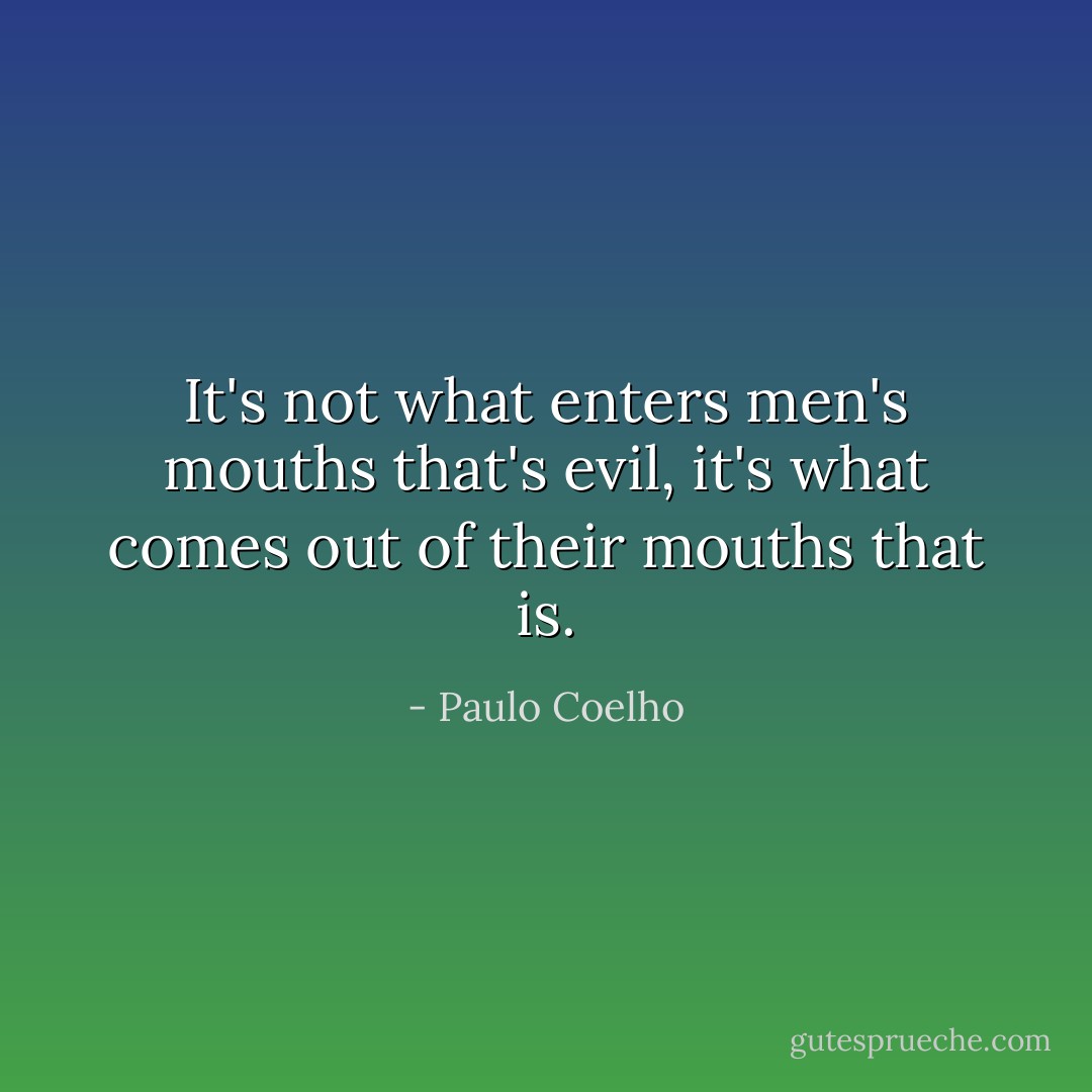 It's not what enters men's mouths that's evil, it's what comes out of their mouths that is. - Paulo Coelho