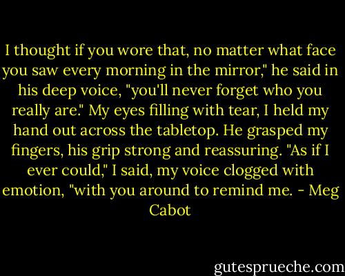 I thought if you wore that, no matter what face you saw every morning in the mirror," he said in his deep voice, "you'll never forget who you really are."<br />My eyes filling with tear, I held my hand out across the tabletop. He grasped my fingers, his grip strong and reassuring.<br />"As if I ever could," I said, my voice clogged with emotion, "with you around to remind me. - Meg Cabot