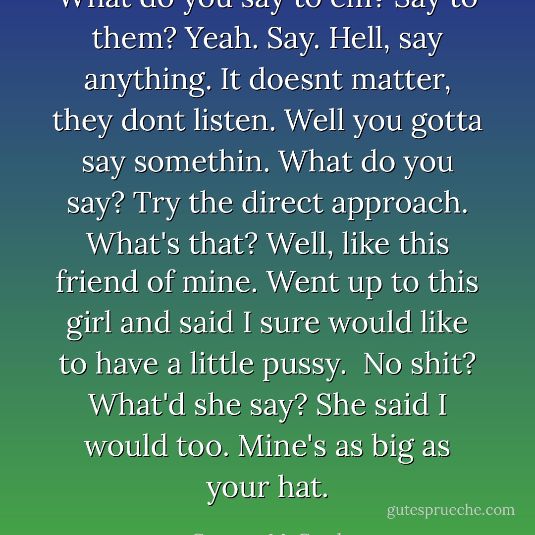 What do you say to em?<br />Say to them?<br />Yeah. Say.<br />Hell, say anything. It doesnt matter, they dont listen. Well you gotta say somethin. What do you say?<br />Try the direct approach.<br />What's that?<br />Well, like this friend of mine. Went up to this girl and said I sure would like to have a little pussy. <br />No shit? What'd she say?<br />She said I would too. Mine's as big as your hat. - Cormac McCarthy