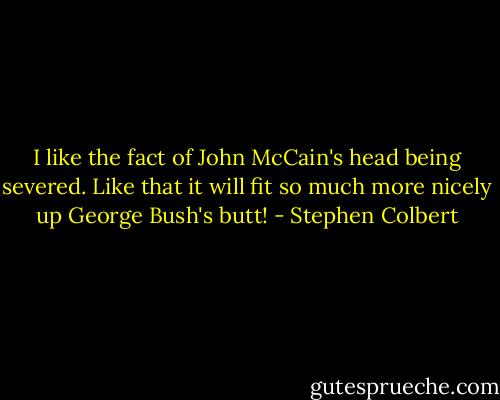 I like the fact of John McCain's head being severed. Like that it will fit so much more nicely up George Bush's butt! - Stephen Colbert